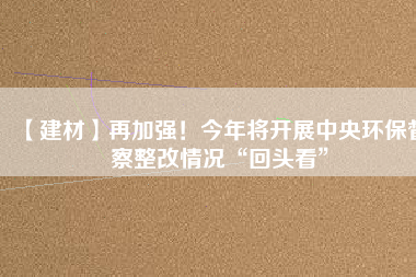 【建材】再加強(qiáng)！今年將開展中央環(huán)保督察整改情況“回頭看”