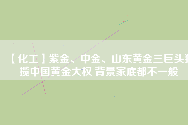 【化工】紫金、中金、山東黃金三巨頭獨(dú)攬中國(guó)黃金大權(quán) 背景家底都不一般