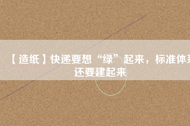 【造紙】快遞要想“綠”起來(lái)，標(biāo)準(zhǔn)體系還要建起來(lái)