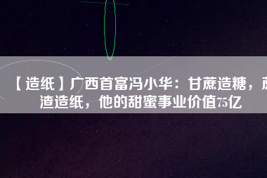 【造紙】廣西首富馮小華：甘蔗造糖，蔗渣造紙，他的甜蜜事業(yè)價(jià)值75億