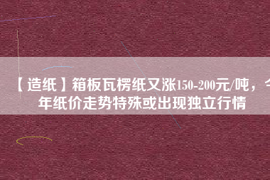【造紙】箱板瓦楞紙又漲150-200元/噸，今年紙價走勢特殊或出現(xiàn)獨立行情