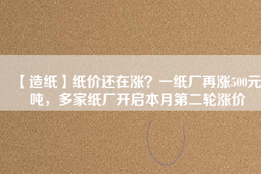 【造紙】紙價還在漲？一紙廠再漲500元/噸，多家紙廠開啟本月第二輪漲價