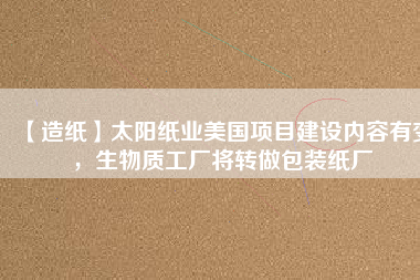 【造紙】太陽紙業(yè)美國項目建設(shè)內(nèi)容有變，生物質(zhì)工廠將轉(zhuǎn)做包裝紙廠