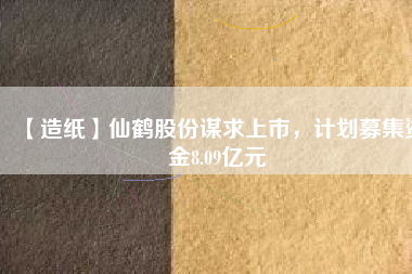 【造紙】仙鶴股份謀求上市，計劃募集資金8.09億元