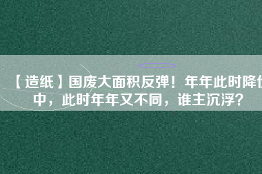 【造紙】國廢大面積反彈！年年此時(shí)降價(jià)中，此時(shí)年年又不同，誰主沉?。?/></a>
			</figure>
			<div   id=