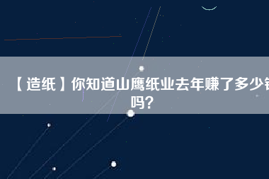 【造紙】你知道山鷹紙業(yè)去年賺了多少錢嗎？