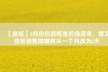 【造紙】3月份包裝紙漲價(jià)函襲來(lái)，理文造紙銷售周期將從一個(gè)月改為5天