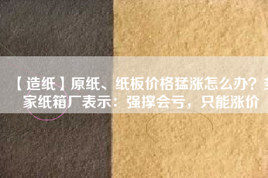 【造紙】原紙、紙板價(jià)格猛漲怎么辦？多家紙箱廠表示：強(qiáng)撐會(huì)虧，只能漲價(jià)