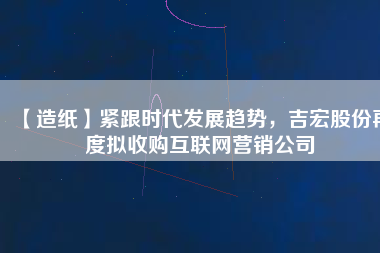 【造紙】緊跟時(shí)代發(fā)展趨勢(shì)，吉宏股份再度擬收購(gòu)互聯(lián)網(wǎng)營(yíng)銷公司