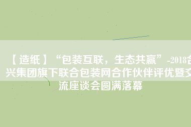 【造紙】“包裝互聯(lián)，生態(tài)共贏”-2018合興集團(tuán)旗下聯(lián)合包裝網(wǎng)合作伙伴評(píng)優(yōu)暨交流座談會(huì)圓滿落幕