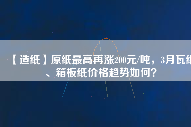 【造紙】原紙最高再漲200元/噸，3月瓦紙、箱板紙價(jià)格趨勢(shì)如何？