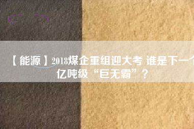 【能源】2018煤企重組迎大考 誰是下一個(gè)億噸級(jí)“巨無霸”？