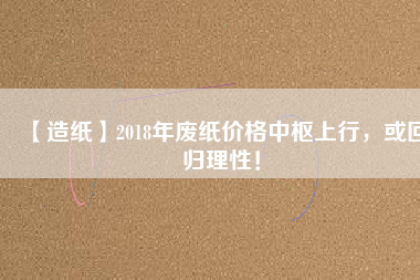 【造紙】2018年廢紙價格中樞上行，或回歸理性！