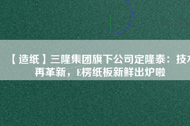 【造紙】三隆集團旗下公司定隆泰：技術(shù)再革新，E楞紙板新鮮出爐啦