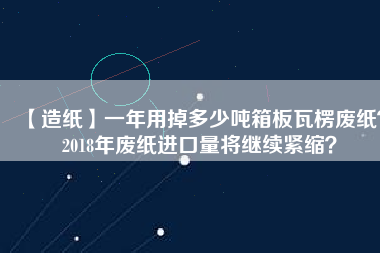 【造紙】一年用掉多少噸箱板瓦楞廢紙？2018年廢紙進(jìn)口量將繼續(xù)緊縮？