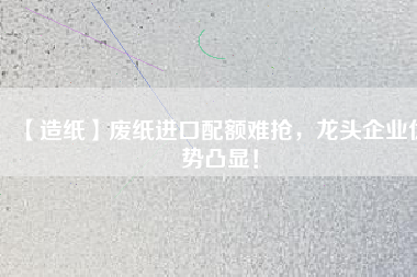 【造紙】廢紙進(jìn)口配額難搶，龍頭企業(yè)優(yōu)勢凸顯！