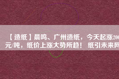 【造紙】晨鳴、廣州造紙，今天起漲200元/噸，紙價(jià)上漲大勢所趨！ 紙引未來網(wǎng)