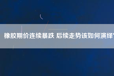 橡膠期價連續(xù)暴跌 后續(xù)走勢該如何演繹？
