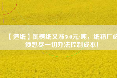 【造紙】瓦楞紙又漲300元/噸，紙箱廠必須想盡一切辦法控制成本！