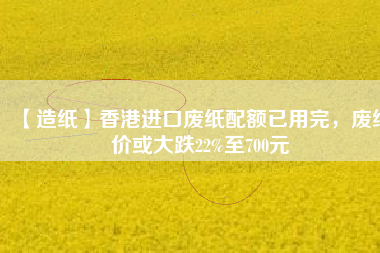【造紙】香港進口廢紙配額已用完，廢紙價或大跌22%至700元