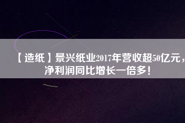 【造紙】景興紙業(yè)2017年營收超50億元，凈利潤同比增長一倍多！