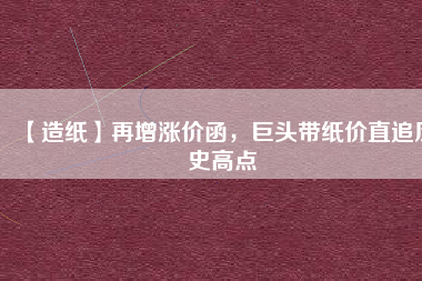 【造紙】再增漲價函，巨頭帶紙價直追歷史高點