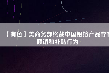 【有色】美商務(wù)部終裁中國鋁箔產(chǎn)品存在傾銷和補貼行為