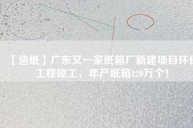 【造紙】廣東又一家紙箱廠新建項(xiàng)目環(huán)保工程竣工，年產(chǎn)紙箱120萬個(gè)！