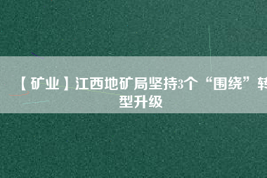 【礦業(yè)】江西地礦局堅(jiān)持3個(gè)“圍繞”轉(zhuǎn)型升級