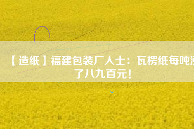 【造紙】福建包裝廠人士：瓦楞紙每噸漲了八九百元！