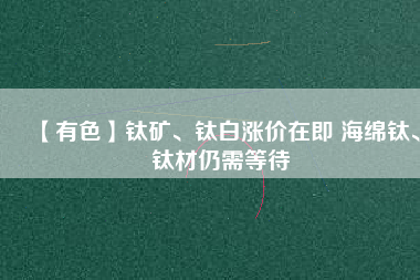 【有色】鈦礦、鈦白漲價在即 海綿鈦、鈦材仍需等待
