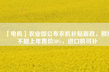 【電機(jī)】農(nóng)業(yè)部公布農(nóng)機(jī)補(bǔ)貼新政，額度不超上年售價30%，進(jìn)口機(jī)可補(bǔ)
          