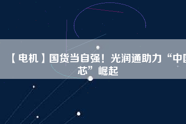 【電機】國貨當自強！光潤通助力“中國芯”崛起
          