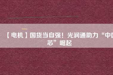 【電機】國貨當自強！光潤通助力“中國芯”崛起
          