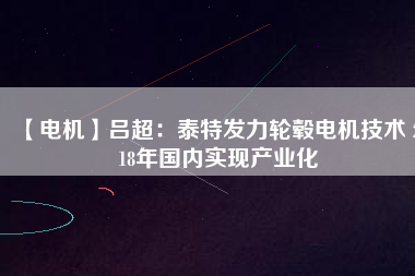【電機(jī)】呂超:泰特發(fā)力輪轂電機(jī)技術(shù) 2018年國內(nèi)實(shí)現(xiàn)產(chǎn)業(yè)化