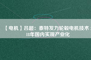 【電機(jī)】呂超:泰特發(fā)力輪轂電機(jī)技術(shù) 2018年國內(nèi)實(shí)現(xiàn)產(chǎn)業(yè)化