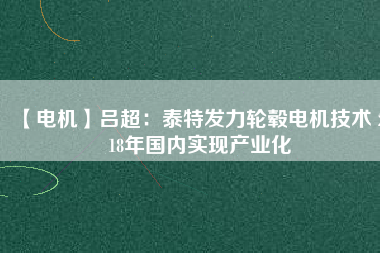 【電機(jī)】呂超:泰特發(fā)力輪轂電機(jī)技術(shù) 2018年國內(nèi)實(shí)現(xiàn)產(chǎn)業(yè)化