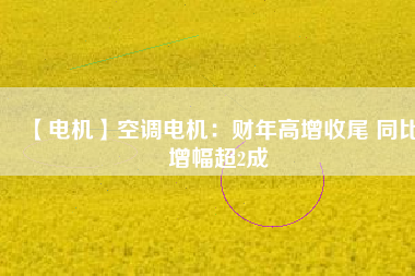 【電機(jī)】空調(diào)電機(jī)：財年高增收尾 同比增幅超2成
          